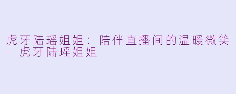虎牙陆瑶姐姐：陪伴直播间的温暖微笑-虎牙陆瑶姐姐