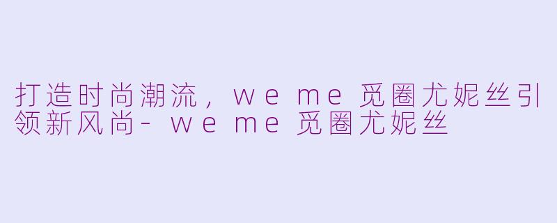 打造时尚潮流，weme觅圈尤妮丝引领新风尚-weme觅圈尤妮丝
