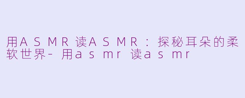 用ASMR读ASMR：探秘耳朵的柔软世界-用asmr读asmr