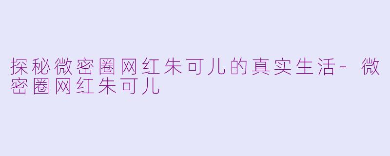 探秘微密圈网红朱可儿的真实生活-微密圈网红朱可儿