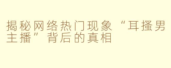 揭秘网络热门现象“耳搔男主播”背后的真相