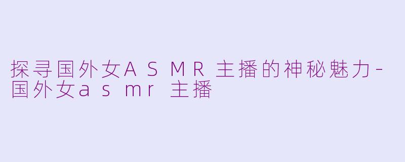 探寻国外女ASMR主播的神秘魅力-国外女asmr主播