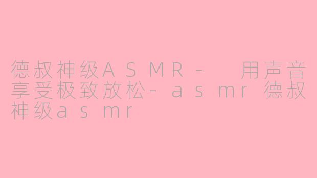 德叔神级ASMR- 用声音享受极致放松-asmr德叔神级asmr