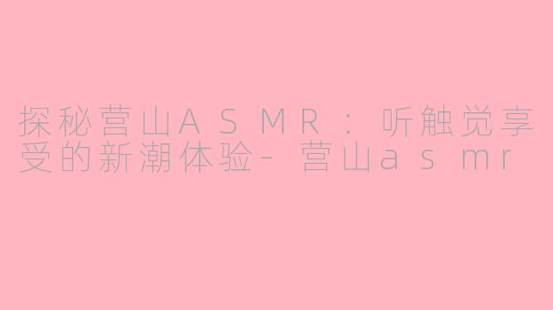探秘营山ASMR：听触觉享受的新潮体验-营山asmr