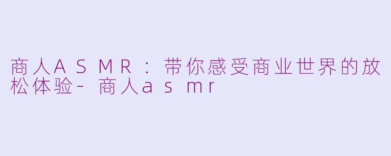 商人ASMR：带你感受商业世界的放松体验-商人asmr