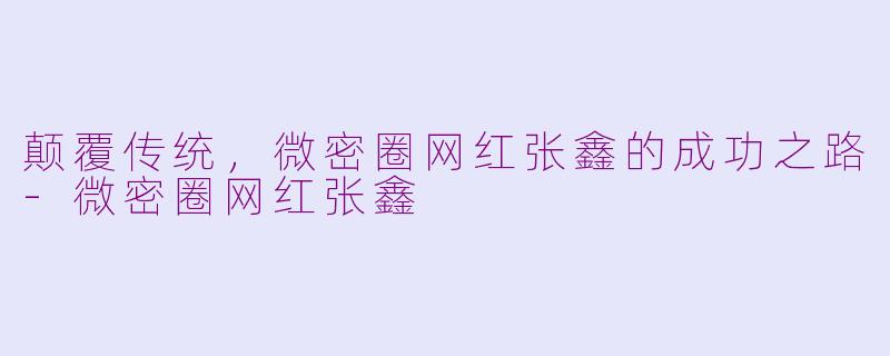 颠覆传统，微密圈网红张鑫的成功之路-微密圈网红张鑫
