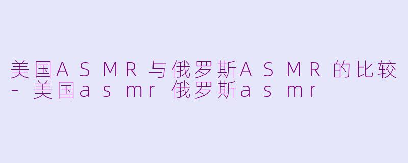 美国ASMR与俄罗斯ASMR的比较-美国asmr俄罗斯asmr