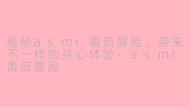 揭秘asmr番茄露脸，带来不一样的身心体验-asmr番茄露脸