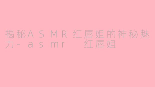 揭秘ASMR红唇姐的神秘魅力-asmr 红唇姐
