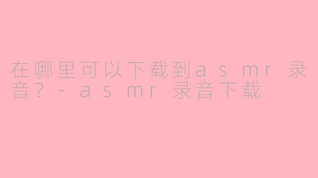 在哪里可以下载到asmr录音？-asmr录音下载