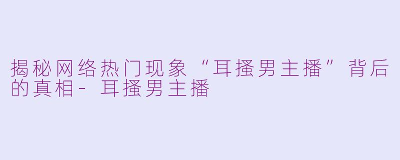 揭秘网络热门现象“耳搔男主播”背后的真相-耳搔男主播