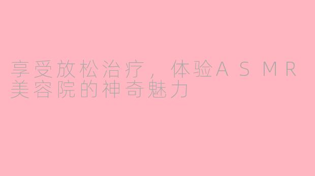 享受放松治疗，体验ASMR美容院的神奇魅力
