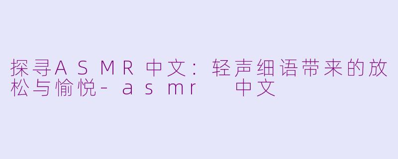 探寻ASMR中文：轻声细语带来的放松与愉悦-asmr 中文
