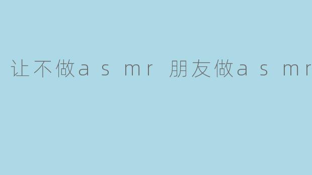 让不做asmr朋友做asmr