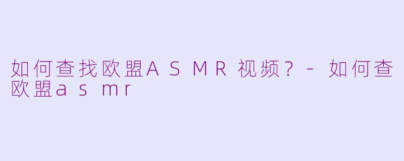 如何查找欧盟ASMR视频？-如何查欧盟asmr