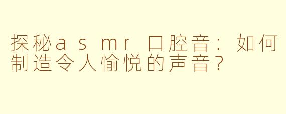 探秘asmr口腔音：如何制造令人愉悦的声音？