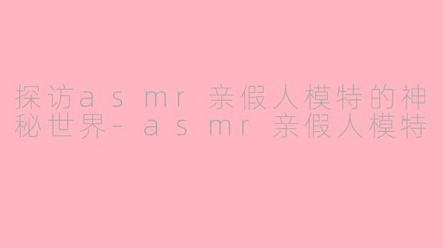 探访asmr亲假人模特的神秘世界-asmr亲假人模特