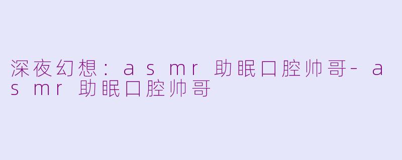 深夜幻想：asmr助眠口腔帅哥-asmr助眠口腔帅哥