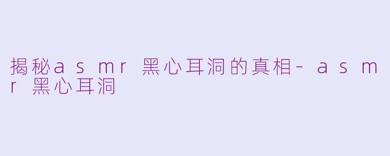 揭秘asmr黑心耳洞的真相-asmr黑心耳洞