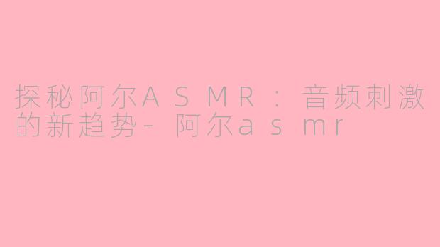 探秘阿尔ASMR：音频刺激的新趋势-阿尔asmr