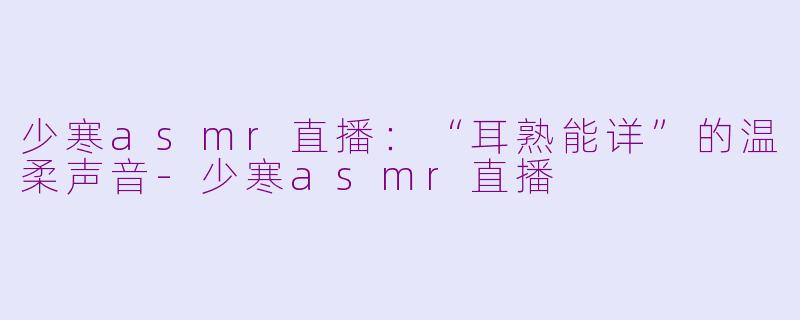 少寒asmr直播：“耳熟能详”的温柔声音-少寒asmr直播