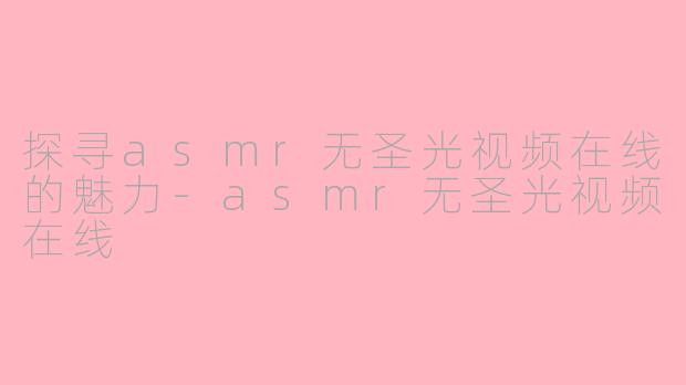 探寻asmr无圣光视频在线的魅力-asmr无圣光视频在线