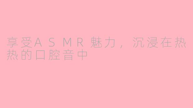 享受ASMR魅力，沉浸在热热的口腔音中