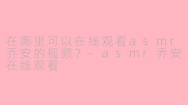 在哪里可以在线观看asmr乔安的视频？-asmr乔安在线观看