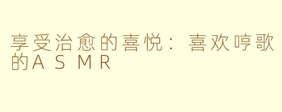 享受治愈的喜悦：喜欢哼歌的ASMR