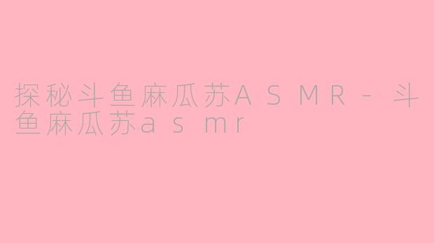 探秘斗鱼麻瓜苏ASMR-斗鱼麻瓜苏asmr