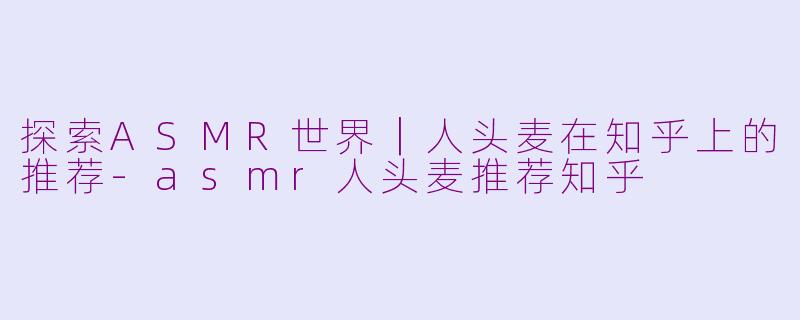 探索ASMR世界｜人头麦在知乎上的推荐-asmr人头麦推荐知乎
