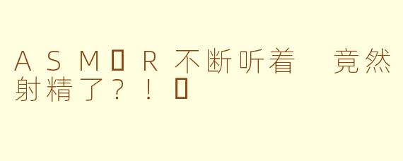 ASM​R不断听着 竟然射精了？！​