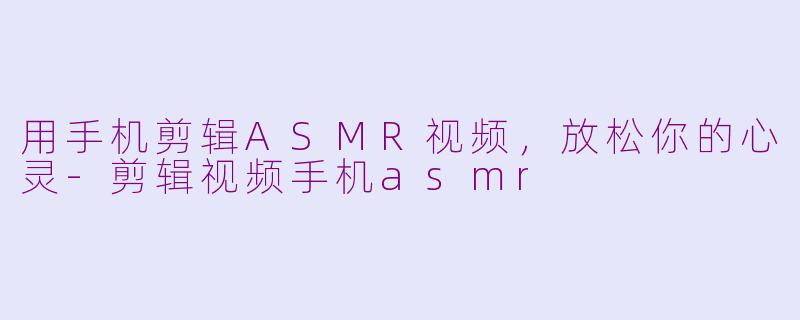用手机剪辑ASMR视频，放松你的心灵-剪辑视频手机asmr