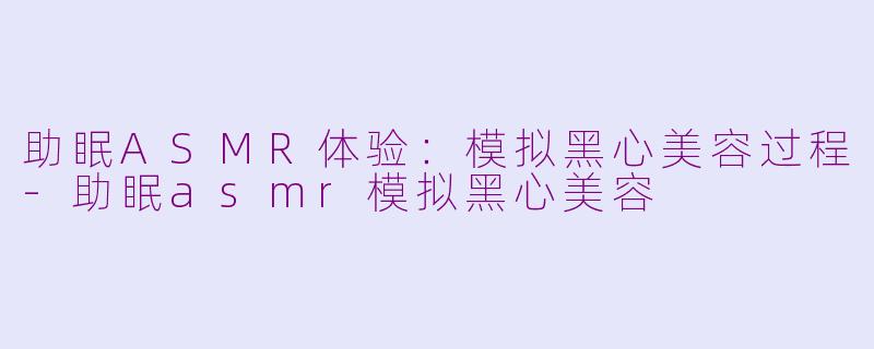 助眠ASMR体验：模拟黑心美容过程-助眠asmr模拟黑心美容