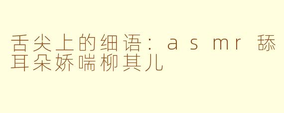 舌尖上的细语：asmr舔耳朵娇喘柳其儿