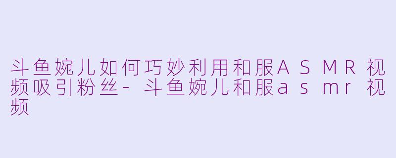 斗鱼婉儿如何巧妙利用和服ASMR视频吸引粉丝-斗鱼婉儿和服asmr视频