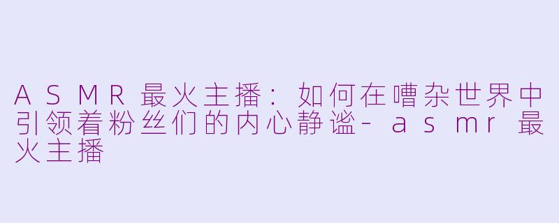 ASMR最火主播：如何在嘈杂世界中引领着粉丝们的内心静谧-asmr最火主播