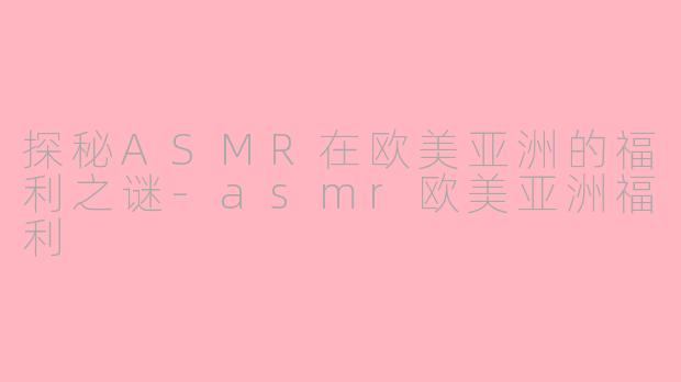 探秘ASMR在欧美亚洲的福利之谜-asmr欧美亚洲福利