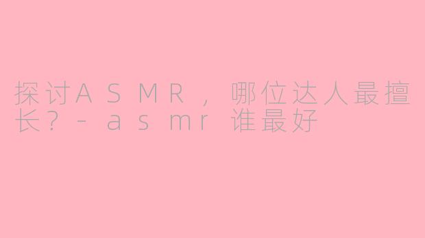 探讨ASMR，哪位达人最擅长？-asmr谁最好
