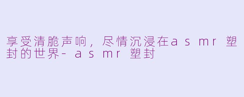 享受清脆声响，尽情沉浸在asmr塑封的世界-asmr塑封