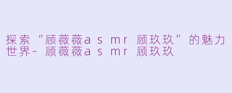 探索“顾薇薇asmr顾玖玖”的魅力世界-顾薇薇asmr顾玖玖