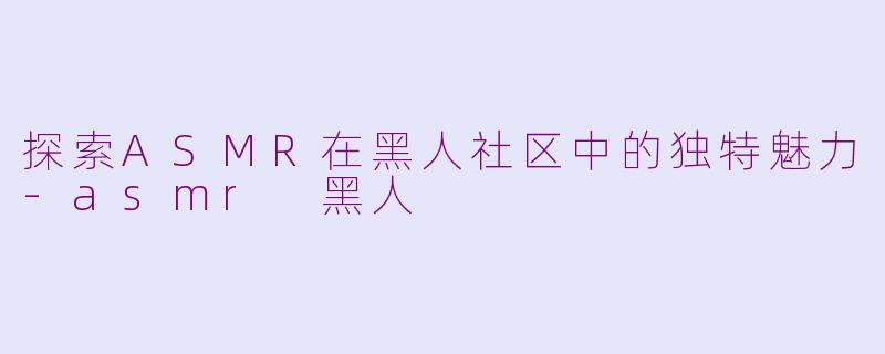 探索ASMR在黑人社区中的独特魅力-asmr 黑人