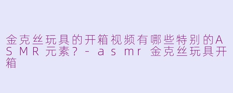 金克丝玩具的开箱视频有哪些特别的ASMR元素？-asmr金克丝玩具开箱