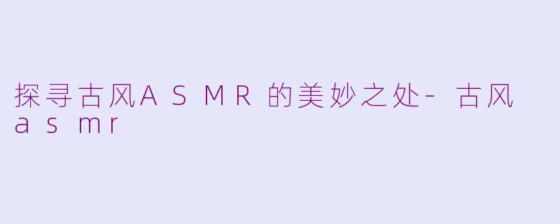探寻古风ASMR的美妙之处-古风 asmr