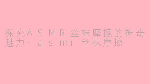 探究ASMR丝袜摩擦的神奇魅力-asmr丝袜摩擦