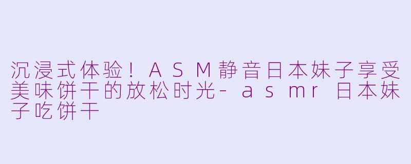 沉浸式体验！ASM静音日本妹子享受美味饼干的放松时光-asmr日本妹子吃饼干