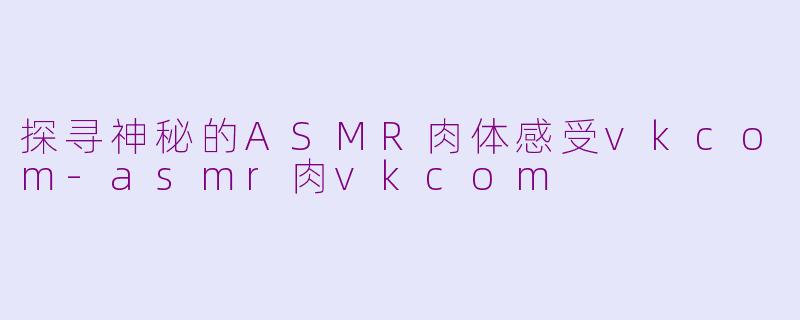 探寻神秘的ASMR肉体感受vkcom-asmr肉vkcom