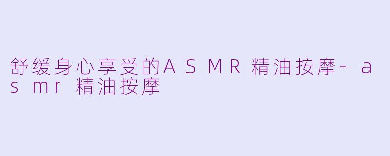 舒缓身心享受的ASMR精油按摩-asmr精油按摩