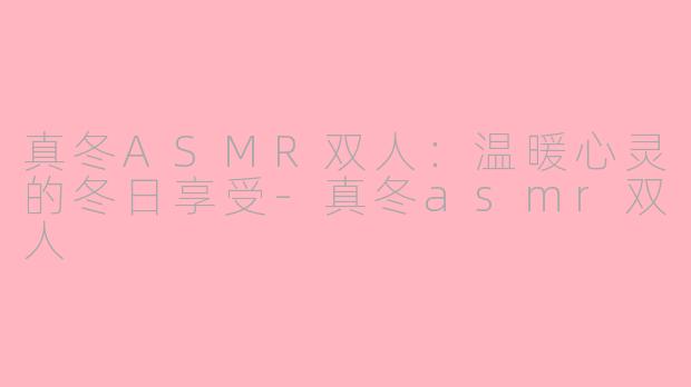 真冬ASMR双人：温暖心灵的冬日享受-真冬asmr双人
