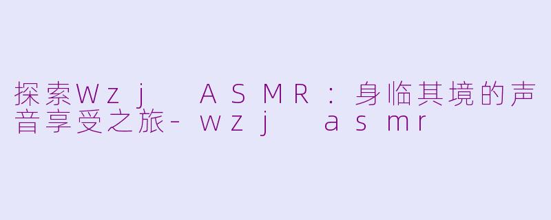 探索Wzj ASMR：身临其境的声音享受之旅-wzj asmr